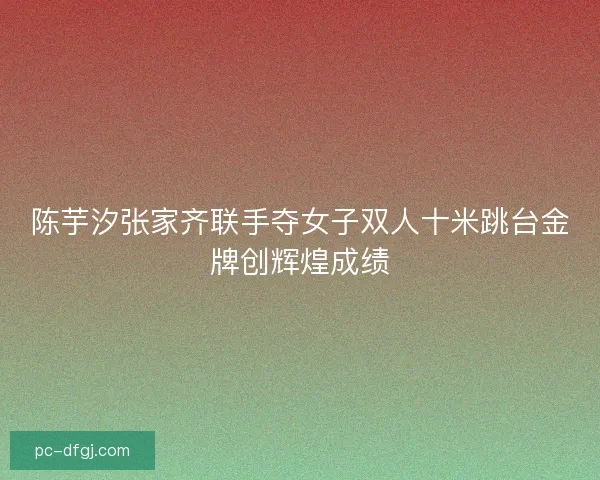 陈芋汐张家齐联手夺女子双人十米跳台金牌创辉煌成绩