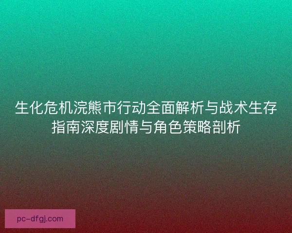 生化危机浣熊市行动全面解析与战术生存指南深度剧情与角色策略剖析