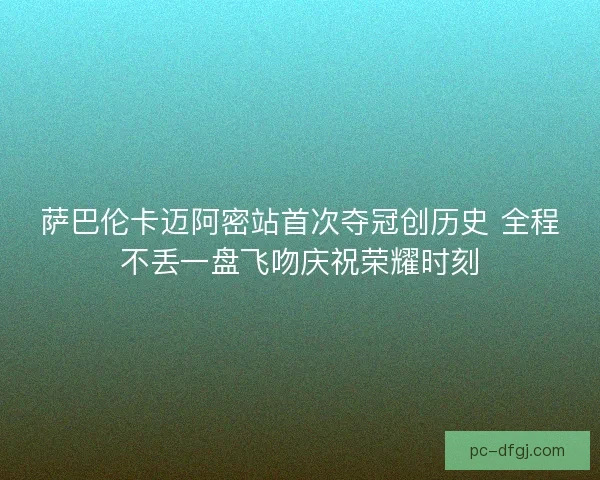 萨巴伦卡迈阿密站首次夺冠创历史 全程不丢一盘飞吻庆祝荣耀时刻