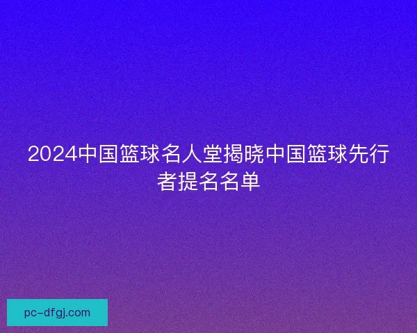 2024中国篮球名人堂揭晓中国篮球先行者提名名单