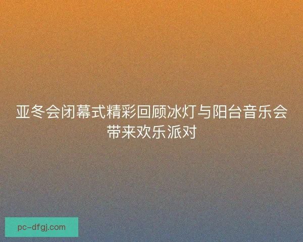 亚冬会闭幕式精彩回顾冰灯与阳台音乐会带来欢乐派对